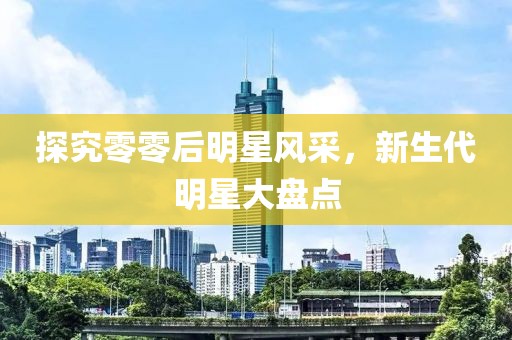 探究零零后明星风采，新生代明星大盘点