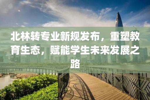 北林转专业新规发布，重塑教育生态，赋能学生未来发展之路