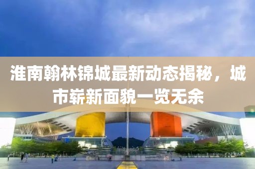 淮南翰林锦城最新动态揭秘，城市崭新面貌一览无余