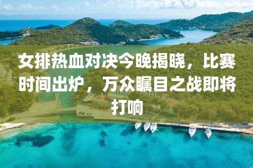 女排热血对决今晚揭晓，比赛时间出炉，万众瞩目之战即将打响