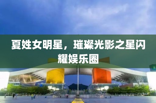 夏姓女明星，璀璨光影之星闪耀娱乐圈