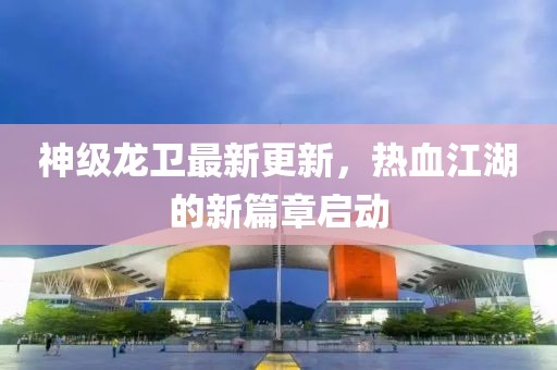 神级龙卫最新更新，热血江湖的新篇章启动