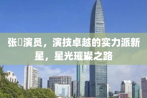 张珺演员，演技卓越的实力派新星，星光璀璨之路