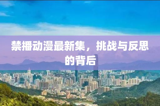 禁播动漫最新集，挑战与反思的背后