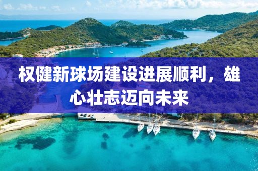 权健新球场建设进展顺利，雄心壮志迈向未来