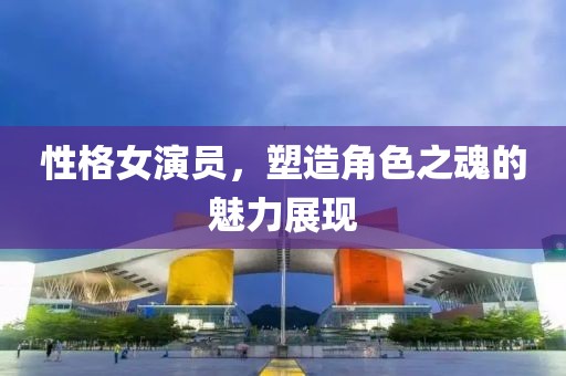 性格女演员，塑造角色之魂的魅力展现