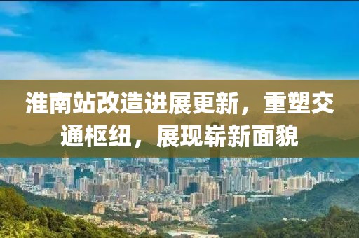 淮南站改造进展更新，重塑交通枢纽，展现崭新面貌