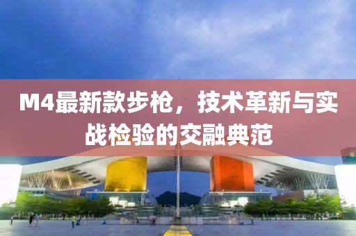 M4最新款步枪，技术革新与实战检验的交融典范