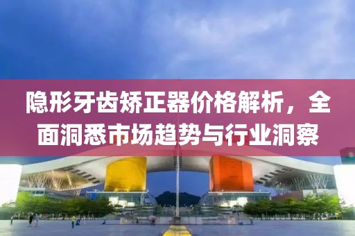 隐形牙齿矫正器价格解析，全面洞悉市场趋势与行业洞察