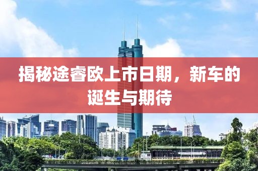 揭秘途睿欧上市日期，新车的诞生与期待