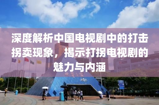 深度解析中国电视剧中的打击拐卖现象，揭示打拐电视剧的魅力与内涵