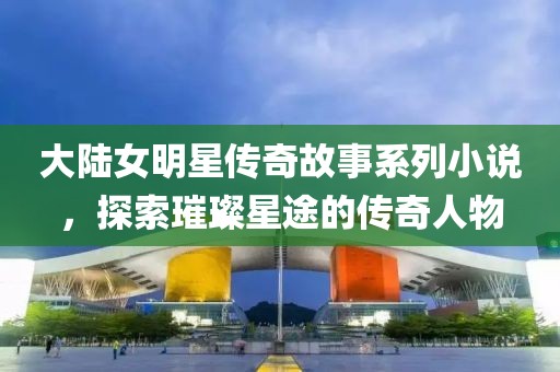 大陆女明星传奇故事系列小说，探索璀璨星途的传奇人物