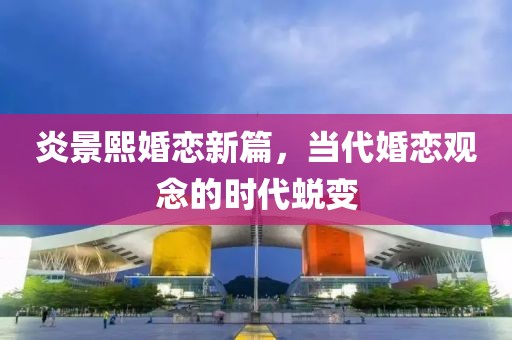炎景熙婚恋新篇，当代婚恋观念的时代蜕变
