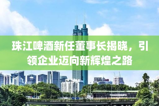 珠江啤酒新任董事长揭晓，引领企业迈向新辉煌之路