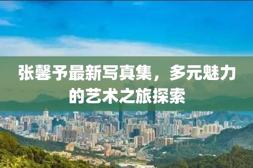 张馨予最新写真集，多元魅力的艺术之旅探索