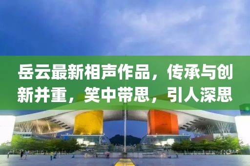 岳云最新相声作品，传承与创新并重，笑中带思，引人深思