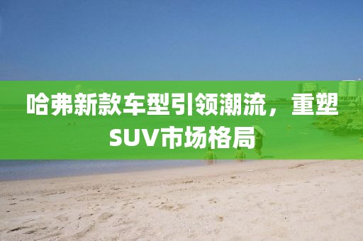 哈弗新款车型引领潮流，重塑SUV市场格局
