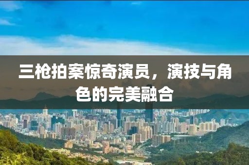 三枪拍案惊奇演员，演技与角色的完美融合