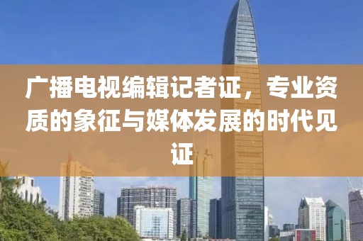 广播电视编辑记者证，专业资质的象征与媒体发展的时代见证