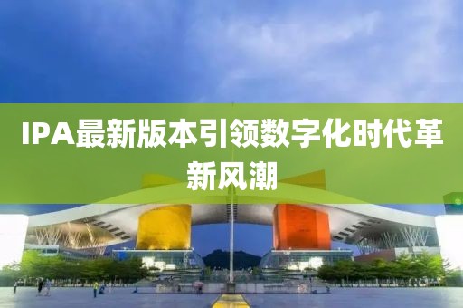 IPA最新版本引领数字化时代革新风潮