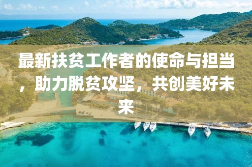 最新扶贫工作者的使命与担当，助力脱贫攻坚，共创美好未来