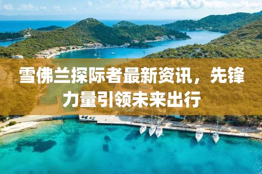雪佛兰探际者最新资讯，先锋力量引领未来出行