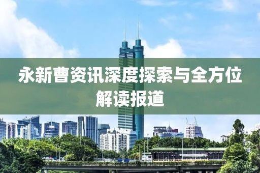 永新曹资讯深度探索与全方位解读报道