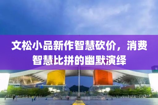 文松小品新作智慧砍价，消费智慧比拼的幽默演绎