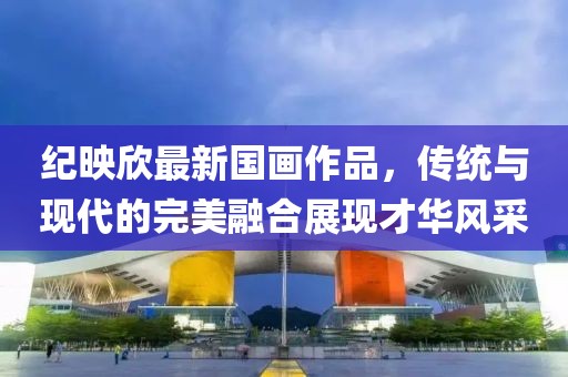 纪映欣最新国画作品，传统与现代的完美融合展现才华风采