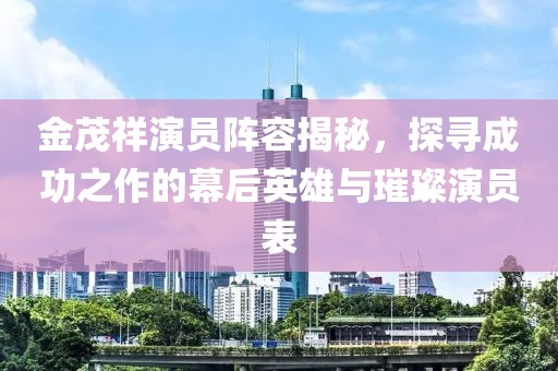 金茂祥演员阵容揭秘，探寻成功之作的幕后英雄与璀璨演员表