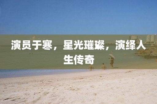 演员于寒，星光璀璨，演绎人生传奇