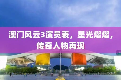 澳门风云3演员表，星光熠熠，传奇人物再现