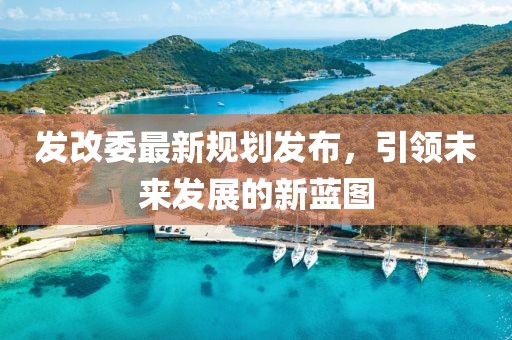 发改委最新规划发布，引领未来发展的新蓝图
