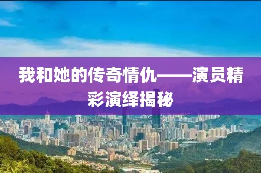 我和她的传奇情仇——演员精彩演绎揭秘