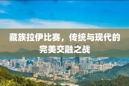藏族拉伊比赛，传统与现代的完美交融之战