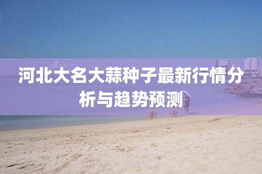 河北大名大蒜种子最新行情分析与趋势预测