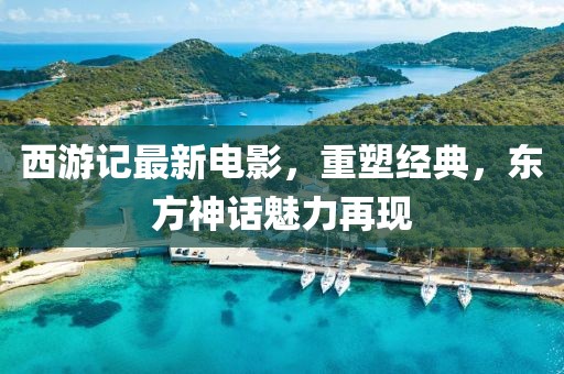 西游记最新电影，重塑经典，东方神话魅力再现