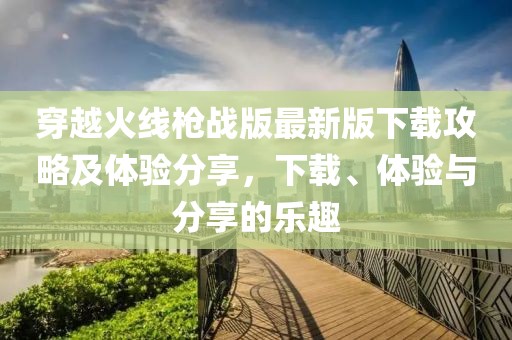 穿越火线枪战版最新版下载攻略及体验分享，下载、体验与分享的乐趣