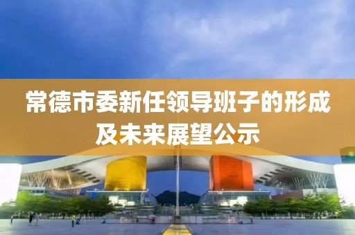 常德市委新任领导班子的形成及未来展望公示