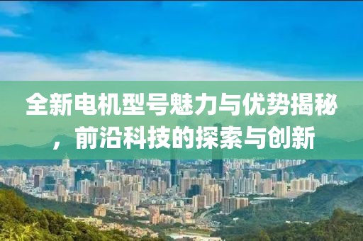 全新电机型号魅力与优势揭秘，前沿科技的探索与创新