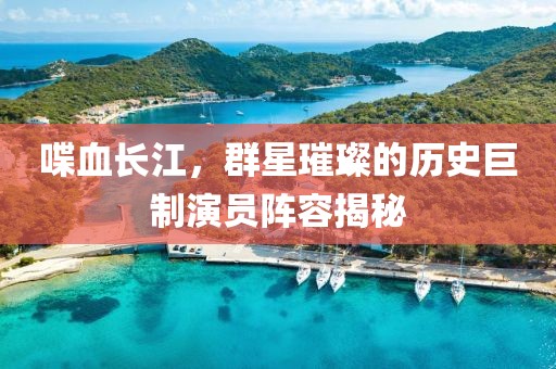 喋血长江，群星璀璨的历史巨制演员阵容揭秘