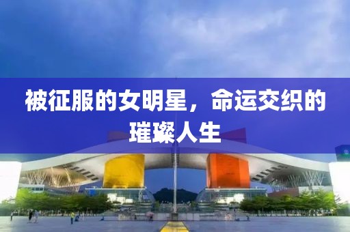 被征服的女明星，命运交织的璀璨人生