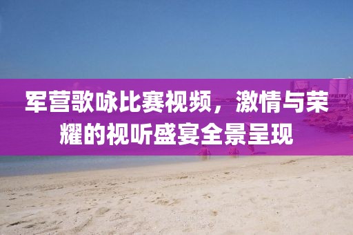 军营歌咏比赛视频，激情与荣耀的视听盛宴全景呈现