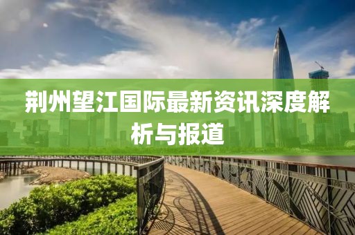 荆州望江国际最新资讯深度解析与报道