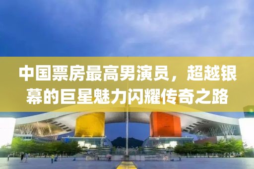 中国票房最高男演员，超越银幕的巨星魅力闪耀传奇之路
