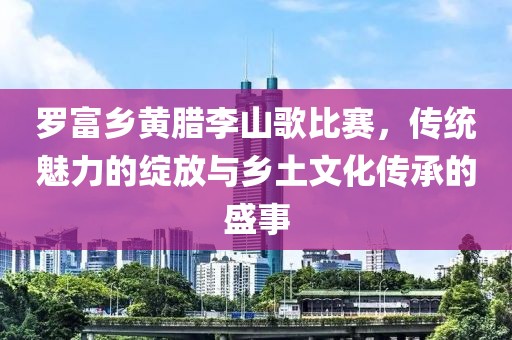 罗富乡黄腊李山歌比赛，传统魅力的绽放与乡土文化传承的盛事