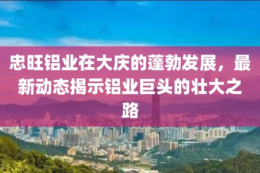 忠旺铝业在大庆的蓬勃发展，最新动态揭示铝业巨头的壮大之路
