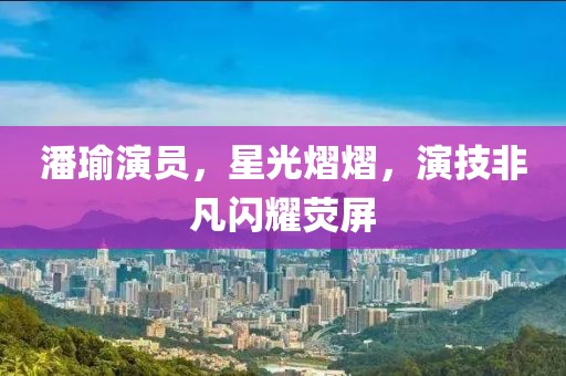 潘瑜演员，星光熠熠，演技非凡闪耀荧屏