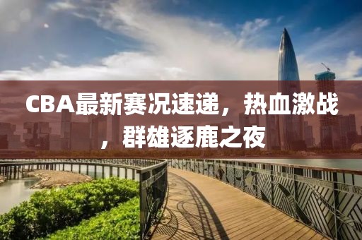 CBA最新赛况速递，热血激战，群雄逐鹿之夜