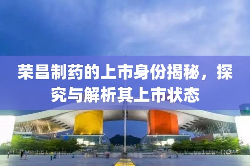 荣昌制药的上市身份揭秘，探究与解析其上市状态